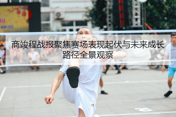商竣程战报聚焦赛场表现起伏与未来成长路径全景观察